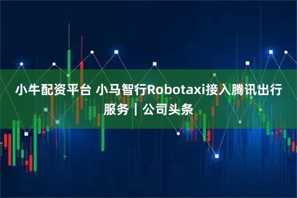 小牛配资平台 小马智行Robotaxi接入腾讯出行服务｜公司头条