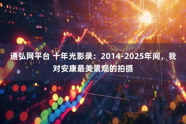 通弘网平台 十年光影录：2014-2025年间，我对安康最美景观的拍摄