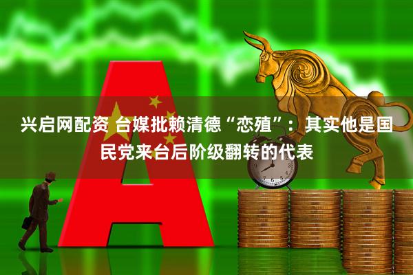 兴启网配资 台媒批赖清德“恋殖”：其实他是国民党来台后阶级翻转的代表