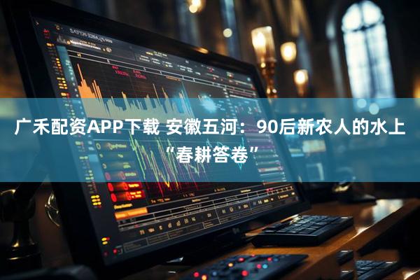 广禾配资APP下载 安徽五河：90后新农人的水上“春耕答卷”
