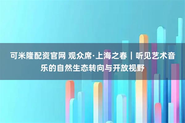 可米隆配资官网 观众席·上海之春｜听见艺术音乐的自然生态转向与开放视野