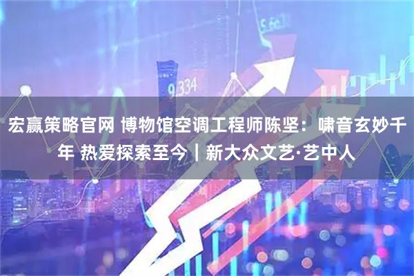 宏赢策略官网 博物馆空调工程师陈坚：啸音玄妙千年 热爱探索至今｜新大众文艺·艺中人