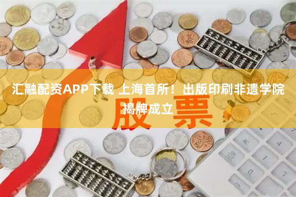 汇融配资APP下载 上海首所！出版印刷非遗学院揭牌成立