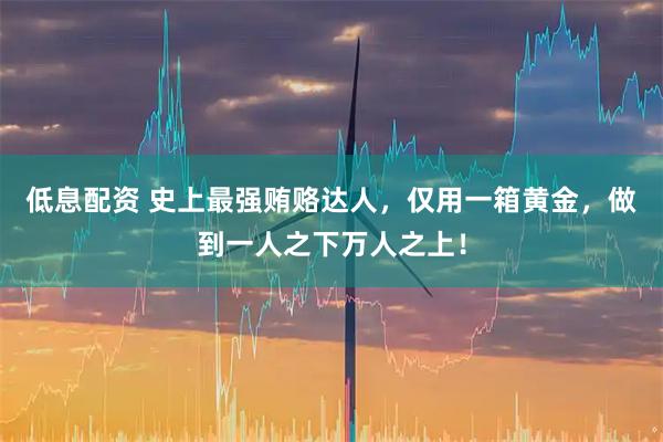 低息配资 史上最强贿赂达人，仅用一箱黄金，做到一人之下万人之上！