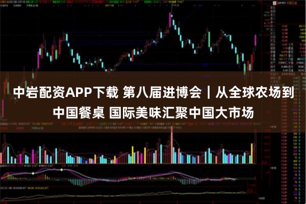 中岩配资APP下载 第八届进博会｜从全球农场到中国餐桌 国际美味汇聚中国大市场