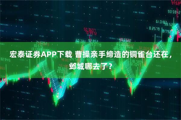 宏泰证券APP下载 曹操亲手缔造的铜雀台还在，邺城哪去了？