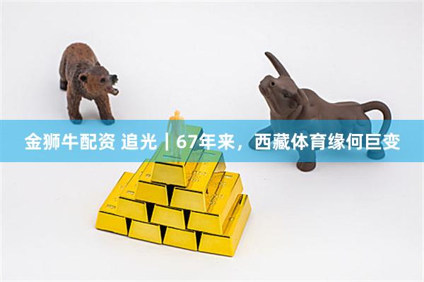 金狮牛配资 追光｜67年来，西藏体育缘何巨变