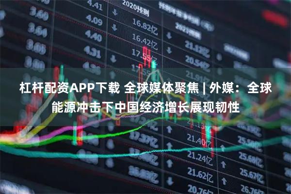 杠杆配资APP下载 全球媒体聚焦 | 外媒：全球能源冲击下中国经济增长展现韧性