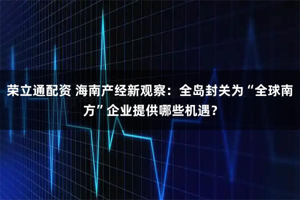荣立通配资 海南产经新观察：全岛封关为“全球南方”企业提供哪些机遇？