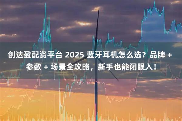 创达盈配资平台 2025 蓝牙耳机怎么选？品牌 + 参数 + 场景全攻略，新手也能闭眼入！