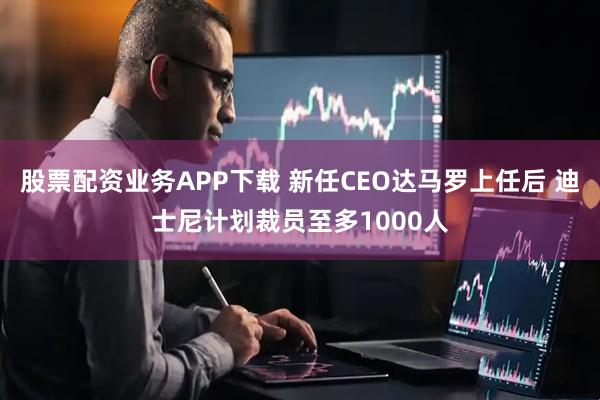 股票配资业务APP下载 新任CEO达马罗上任后 迪士尼计划裁员至多1000人