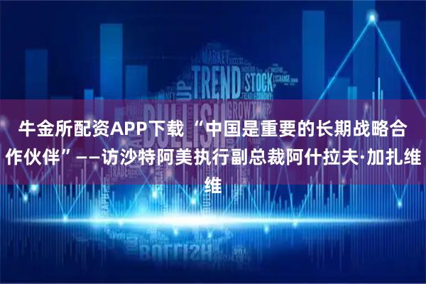 牛金所配资APP下载 “中国是重要的长期战略合作伙伴”——访沙特阿美执行副总裁阿什拉夫·加扎维