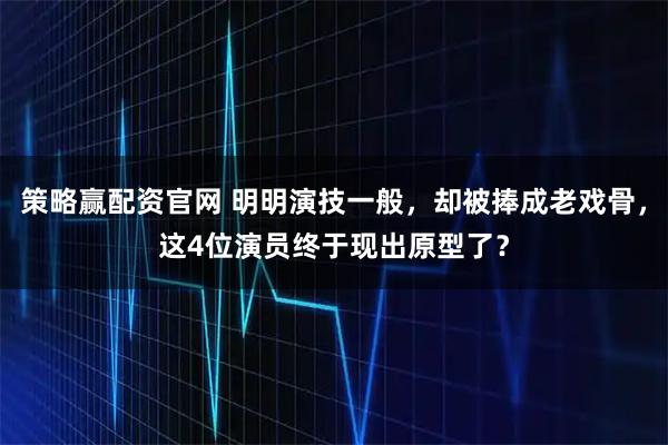 策略赢配资官网 明明演技一般，却被捧成老戏骨，这4位演员终于现出原型了？