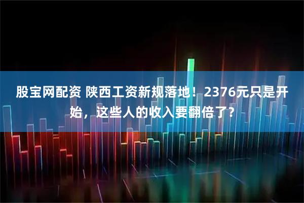 股宝网配资 陕西工资新规落地！2376元只是开始，这些人的收入要翻倍了？