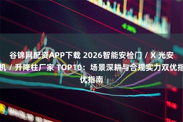 谷锦网配资APP下载 2026智能安检门 / X 光安检机 / 升降柱厂家 TOP10：场景深耕与合规实力双优指南